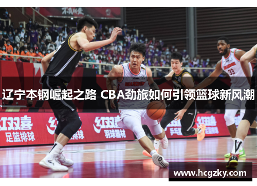 辽宁本钢崛起之路 CBA劲旅如何引领篮球新风潮 辽宁本钢崛起之路 CBA劲旅如何引领篮球新风潮