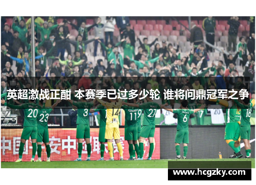 英超激战正酣 本赛季已过多少轮 谁将问鼎冠军之争 英超激战正酣 本赛季已过多少轮 谁将问鼎冠军之争