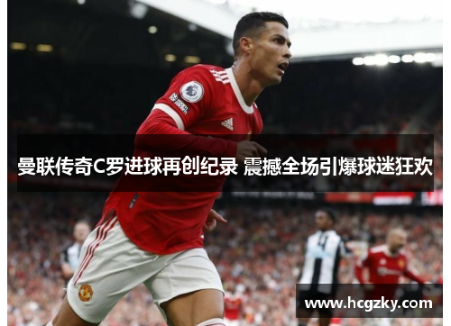 曼联传奇C罗进球再创纪录 震撼全场引爆球迷狂欢 曼联传奇C罗进球再创纪录 震撼全场引爆球迷狂欢