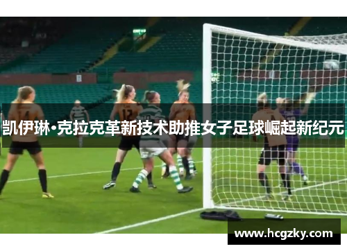 凯伊琳·克拉克革新技术助推女子足球崛起新纪元 凯伊琳·克拉克革新技术助推女子足球崛起新纪元