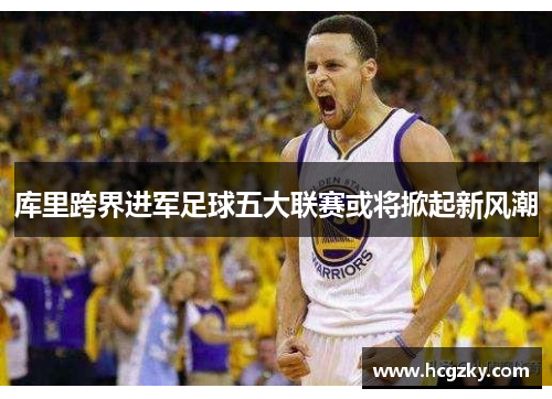 库里跨界进军足球五大联赛或将掀起新风潮